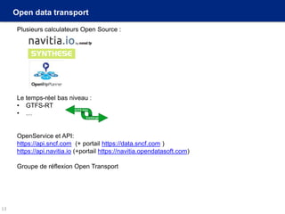 Open data transport
Plusieurs calculateurs Open Source :
Le temps-réel bas niveau :
• GTFS-RT
• …
OpenService et API:
https://api.sncf.com (+ portail https://data.sncf.com )
https://api.navitia.io (+portail https://navitia.opendatasoft.com)
Groupe de réflexion Open Transport
13
 