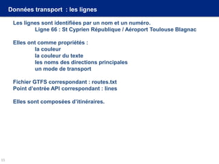 Données transport : les lignes
Les lignes sont identifiées par un nom et un numéro.
Ligne 66 : St Cyprien République / Aéroport Toulouse Blagnac
Elles ont comme propriétés :
la couleur
la couleur du texte
les noms des directions principales
un mode de transport
Fichier GTFS correspondant : routes.txt
Point d’entrée API correspondant : lines
Elles sont composées d’itinéraires.
15
 