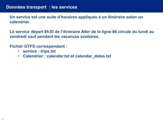 Données transport : les services
Un service est une suite d’horaires appliqués à un itinéraire selon un
calendrier.
Le service départ 8h30 de l’itinéraire Aller de la ligne 66 circule du lundi au
vendredi sauf pendant les vacances scolaires.
Fichier GTFS correspondant :
• service : trips.txt
• Calendrier : calendar.txt et calendar_dates.txt
17
 