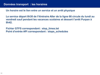Données transport : les horaires
Un horaire est le lien entre un service et un arrêt physique
Le service départ 8h30 de l’itinéraire Aller de la ligne 66 circule du lundi au
vendredi sauf pendant les vacances scolaires et dessert l’arrêt Purpan à
8h42.
Fichier GTFS correspondant : stop_times.txt
Point d’entrée API correspondant : stops_schedules
18
 