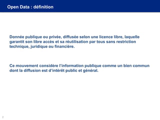 Open Data : définition
Donnée publique ou privée, diffusée selon une licence libre, laquelle
garantit son libre accès et sa réutilisation par tous sans restriction
technique, juridique ou financière.
Ce mouvement considère l’information publique comme un bien commun
dont la diffusion est d’intérêt public et général.
2
 