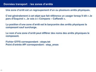 Données transport : les zones d’arrêts
Une zone d’arrêt est un regroupement d’un ou plusieurs arrêts physiques.
C’est généralement à cet objet que fait référence un usager lorsqu’il dit « Je
pars d’Esquirol ». Je vais à « Compans – Caffarelli ».
La position d’une zone d’arrêt est le barycentre des arrêts physiques la
composant sauf surcharge.
Le nom d’une zone d’arrêt peut différer des noms des arrêts physiques le
composant.
Fichier GTFS correspondant : stops.txt
Point d’entrée API correspondant : stop_areas
20
 