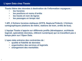 L’open Data chez Tisséo
Tisséo libère des données à destination de l’information voyageurs :
• les horaires
• les positions et noms d’arrêts
• les tracés et nom de lignes
• les passages en temps réel
1 API, 2 fichiers horaires statiques (GTFS, Neptune/Trident), 3 fichiers
cartographiques (stations de métro, stations de tram, arrêts de bus).
L’équipe Tisséo s’appuie sur différents profils (développeur, architecte
logiciel, spécialiste données, référent numérique) qui ne travaillent pas à
temps plein sur l’Open Data.
L’open data entraine des contraintes de :
• qualité et fiabilité de données
• organisation des services et logiciels
• changement des mentalités
6
 