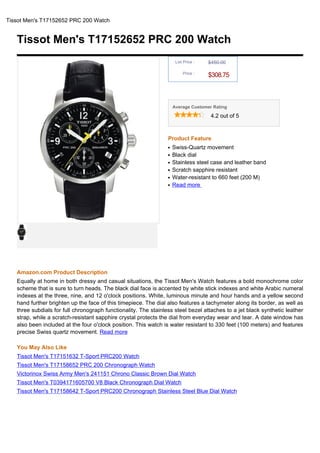 Tissot Men's T17152652 PRC 200 Watch


   Tissot Men's T17152652 PRC 200 Watch
                                                                      List Price :   $450.00

                                                                          Price :
                                                                                     $308.75



                                                                     Average Customer Rating

                                                                                      4.2 out of 5



                                                                 Product Feature
                                                                 q   Swiss-Quartz movement
                                                                 q   Black dial
                                                                 q   Stainless steel case and leather band
                                                                 q   Scratch sapphire resistant
                                                                 q   Water-resistant to 660 feet (200 M)
                                                                 q   Read more




   Amazon.com Product Description
   Equally at home in both dressy and casual situations, the Tissot Men's Watch features a bold monochrome color
   scheme that is sure to turn heads. The black dial face is accented by white stick indexes and white Arabic numeral
   indexes at the three, nine, and 12 o'clock positions. White, luminous minute and hour hands and a yellow second
   hand further brighten up the face of this timepiece. The dial also features a tachymeter along its border, as well as
   three subdials for full chronograph functionality. The stainless steel bezel attaches to a jet black synthetic leather
   strap, while a scratch-resistant sapphire crystal protects the dial from everyday wear and tear. A date window has
   also been included at the four o'clock position. This watch is water resistant to 330 feet (100 meters) and features
   precise Swiss quartz movement. Read more

   You May Also Like
   Tissot Men's T17151632 T-Sport PRC200 Watch
   Tissot Men's T17158652 PRC 200 Chronograph Watch
   Victorinox Swiss Army Men's 241151 Chrono Classic Brown Dial Watch
   Tissot Men's T0394171605700 V8 Black Chronograph Dial Watch
   Tissot Men's T17158642 T-Sport PRC200 Chronograph Stainless Steel Blue Dial Watch
 