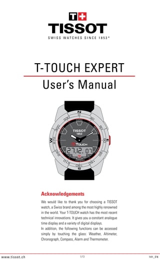 *




                       T-TOUCH EXPERT
                         User’s Manual




                        Acknowledgements
                        We would like to thank you for choosing a TISSOT
                        watch, a Swiss brand among the most highly renowned
                        in the world. Your T-TOUCH watch has the most recent
                        technical innovations. It gives you a constant analogue
                        time display and a variety of digital displays.
                        In addition, the following functions can be accessed
                        simply by touching the glass: Weather, Altimeter,
                        Chronograph, Compass, Alarm and Thermometer.



w ww. ti ss o t .c h                                1/13                          141_EN
 