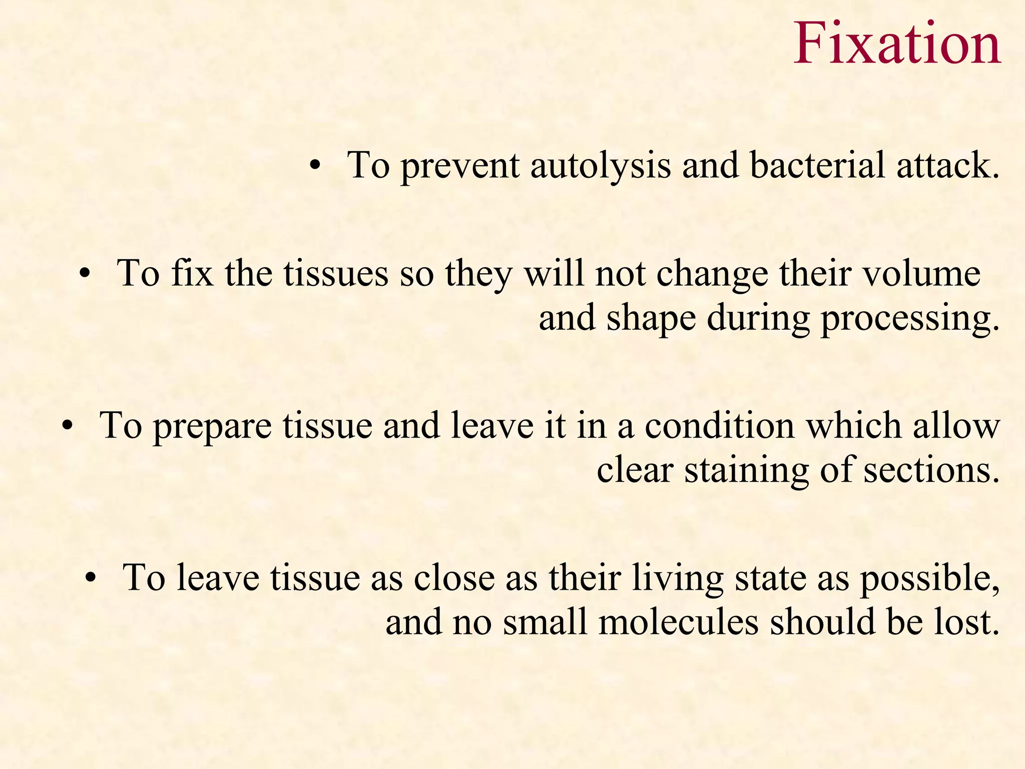 • To prevent autolysis and bacterial attack.
• To fix the tissues so they will not change their volume
and shape during processing.
• To prepare tissue and leave it in a condition which allow
clear staining of sections.
• To leave tissue as close as their living state as possible,
and no small molecules should be lost.
Fixation
 