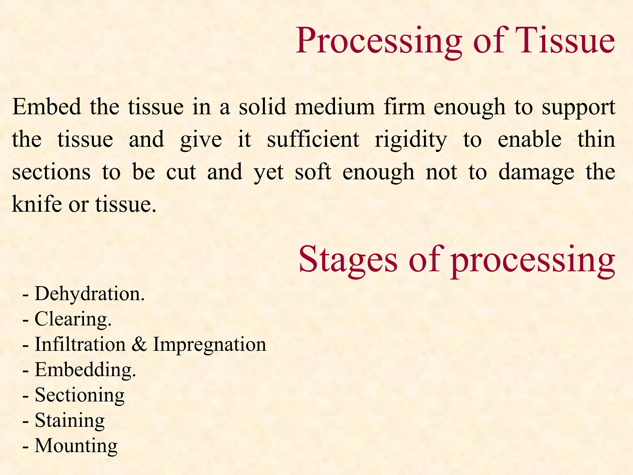 Processing of Tissue
Embed the tissue in a solid medium firm enough to support
the tissue and give it sufficient rigidity to enable thin
sections to be cut and yet soft enough not to damage the
knife or tissue.
Stages of processing
- Dehydration.
- Clearing.
- Infiltration & Impregnation
- Embedding.
- Sectioning
- Staining
- Mounting
 