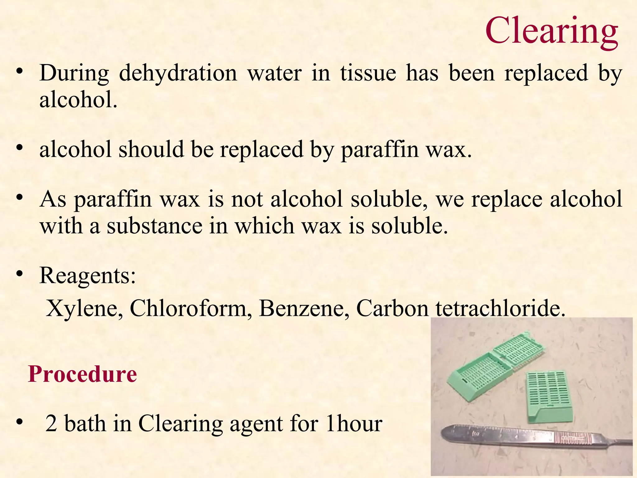 Clearing
• During dehydration water in tissue has been replaced by
alcohol.
• alcohol should be replaced by paraffin wax.
• As paraffin wax is not alcohol soluble, we replace alcohol
with a substance in which wax is soluble.
• Reagents:
Xylene, Chloroform, Benzene, Carbon tetrachloride.
Procedure
• 2 bath in Clearing agent for 1hour
 