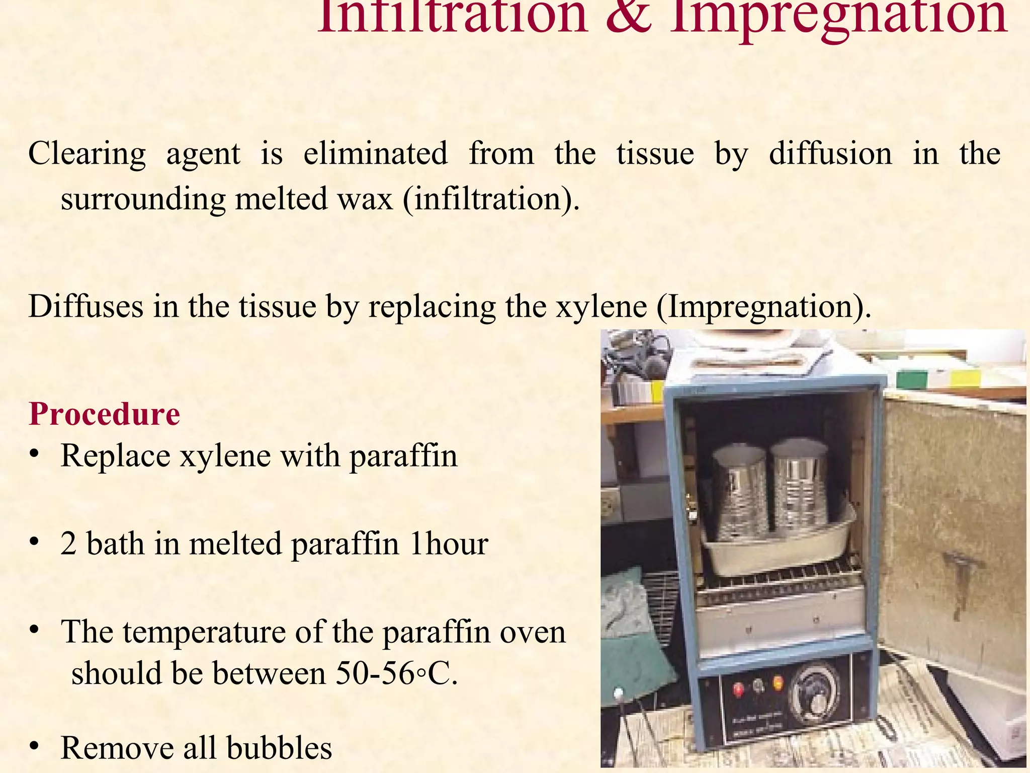 Infiltration & Impregnation
Clearing agent is eliminated from the tissue by diffusion in the
surrounding melted wax (infiltration).
Diffuses in the tissue by replacing the xylene (Impregnation).
Procedure
• Replace xylene with paraffin
• 2 bath in melted paraffin 1hour
• The temperature of the paraffin oven
should be between 50-56◦C.
• Remove all bubbles
 