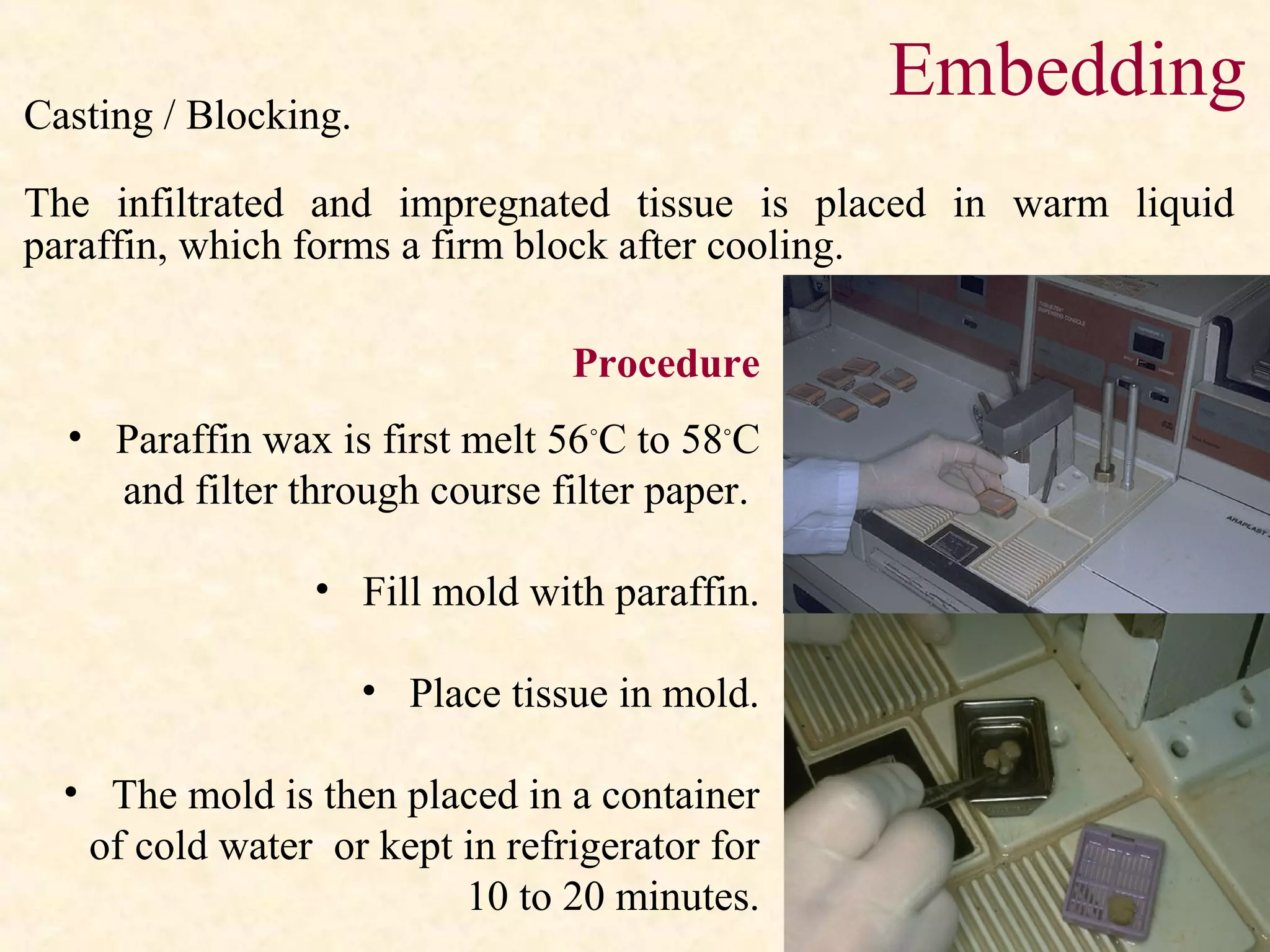 Casting / Blocking.
The infiltrated and impregnated tissue is placed in warm liquid
paraffin, which forms a firm block after cooling.
Embedding
Procedure
• Paraffin wax is first melt 56◦
C to 58◦
C
and filter through course filter paper.
• Fill mold with paraffin.
• Place tissue in mold.
• The mold is then placed in a container
of cold water or kept in refrigerator for
10 to 20 minutes.
 