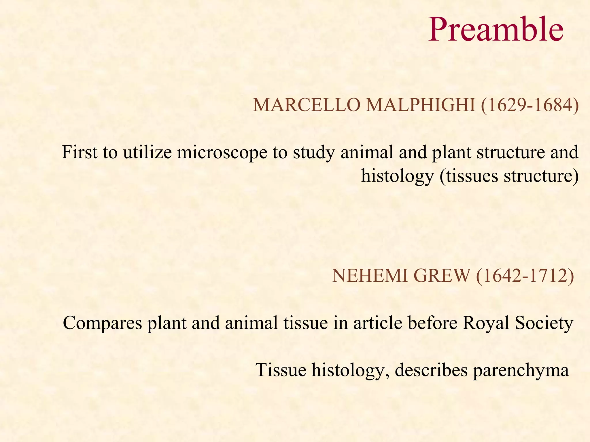MARCELLO MALPHIGHI (1629-1684)
First to utilize microscope to study animal and plant structure and
histology (tissues structure)
NEHEMI GREW (1642-1712)
Compares plant and animal tissue in article before Royal Society
Tissue histology, describes parenchyma
Preamble
 