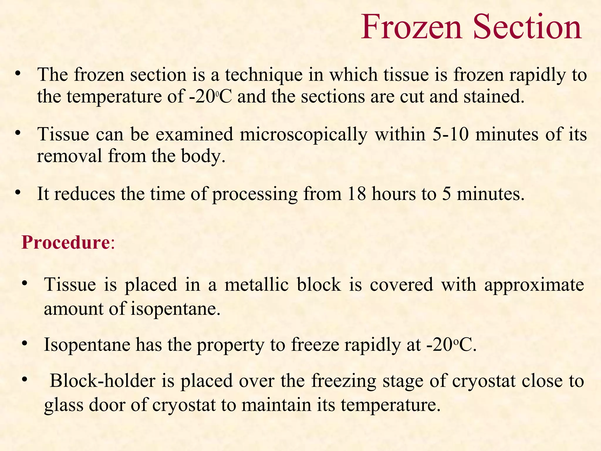 Frozen Section
• The frozen section is a technique in which tissue is frozen rapidly to
the temperature of -20o
C and the sections are cut and stained.
• Tissue can be examined microscopically within 5-10 minutes of its
removal from the body.
• It reduces the time of processing from 18 hours to 5 minutes.
Procedure:
• Tissue is placed in a metallic block is covered with approximate
amount of isopentane.
• Isopentane has the property to freeze rapidly at -20o
C.
• Block-holder is placed over the freezing stage of cryostat close to
glass door of cryostat to maintain its temperature.
 