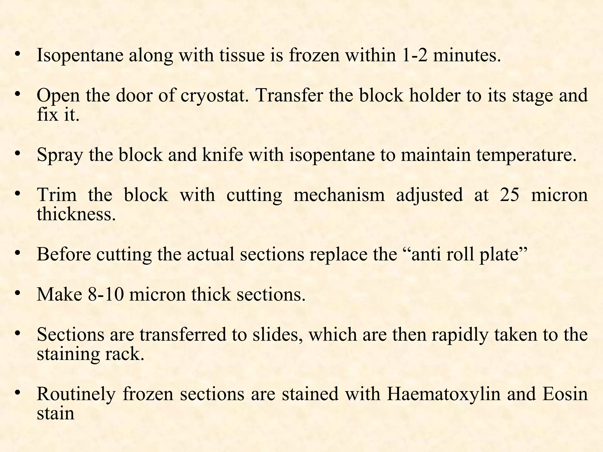 • Isopentane along with tissue is frozen within 1-2 minutes.
• Open the door of cryostat. Transfer the block holder to its stage and
fix it.
• Spray the block and knife with isopentane to maintain temperature.
• Trim the block with cutting mechanism adjusted at 25 micron
thickness.
• Before cutting the actual sections replace the “anti roll plate”
• Make 8-10 micron thick sections.
• Sections are transferred to slides, which are then rapidly taken to the
staining rack.
• Routinely frozen sections are stained with Haematoxylin and Eosin
stain
 