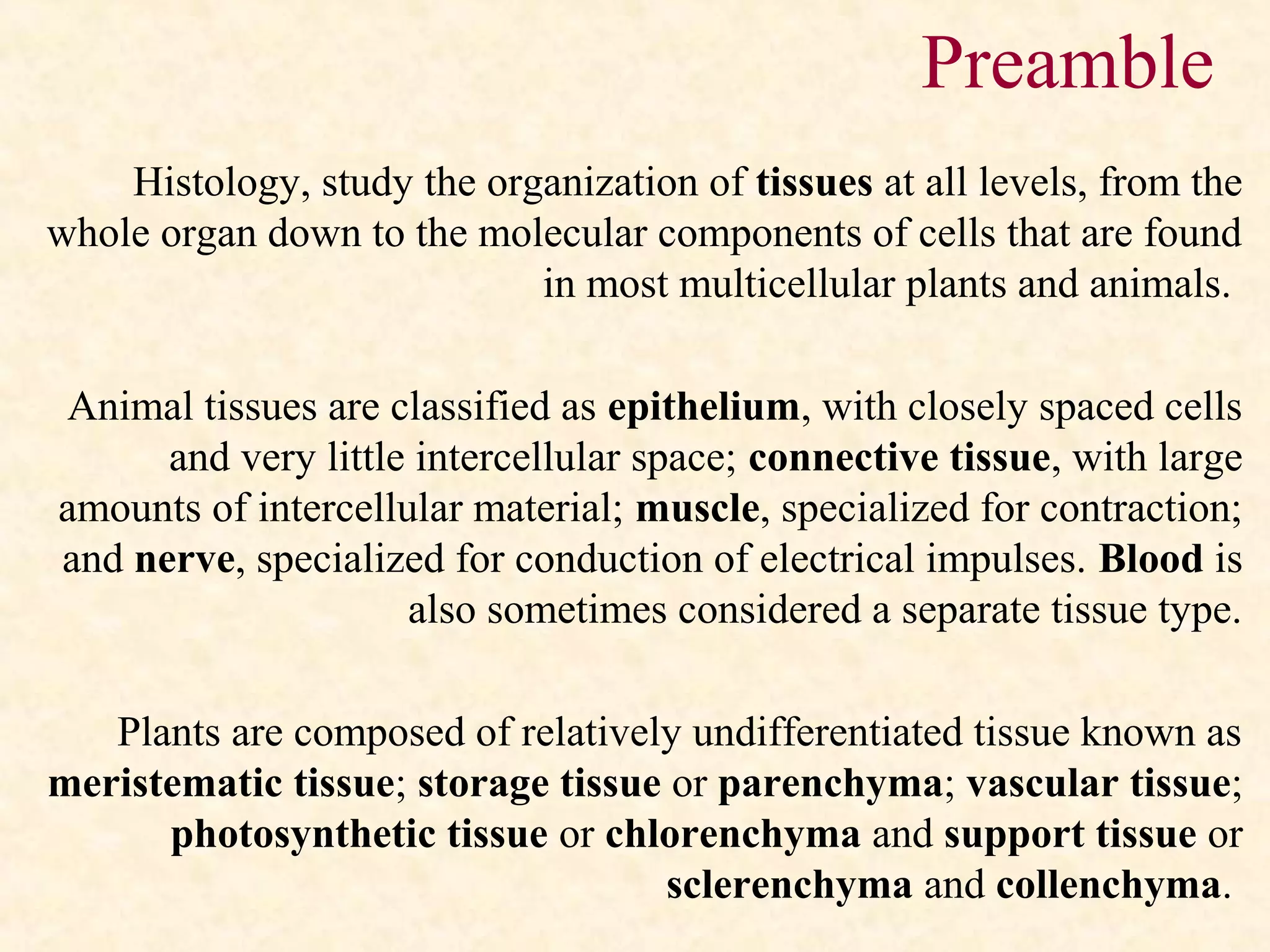 Histology, study the organization of tissues at all levels, from the
whole organ down to the molecular components of cells that are found
in most multicellular plants and animals.
Animal tissues are classified as epithelium, with closely spaced cells
and very little intercellular space; connective tissue, with large
amounts of intercellular material; muscle, specialized for contraction;
and nerve, specialized for conduction of electrical impulses. Blood is
also sometimes considered a separate tissue type.
Plants are composed of relatively undifferentiated tissue known as
meristematic tissue; storage tissue or parenchyma; vascular tissue;
photosynthetic tissue or chlorenchyma and support tissue or
sclerenchyma and collenchyma.
Preamble
 