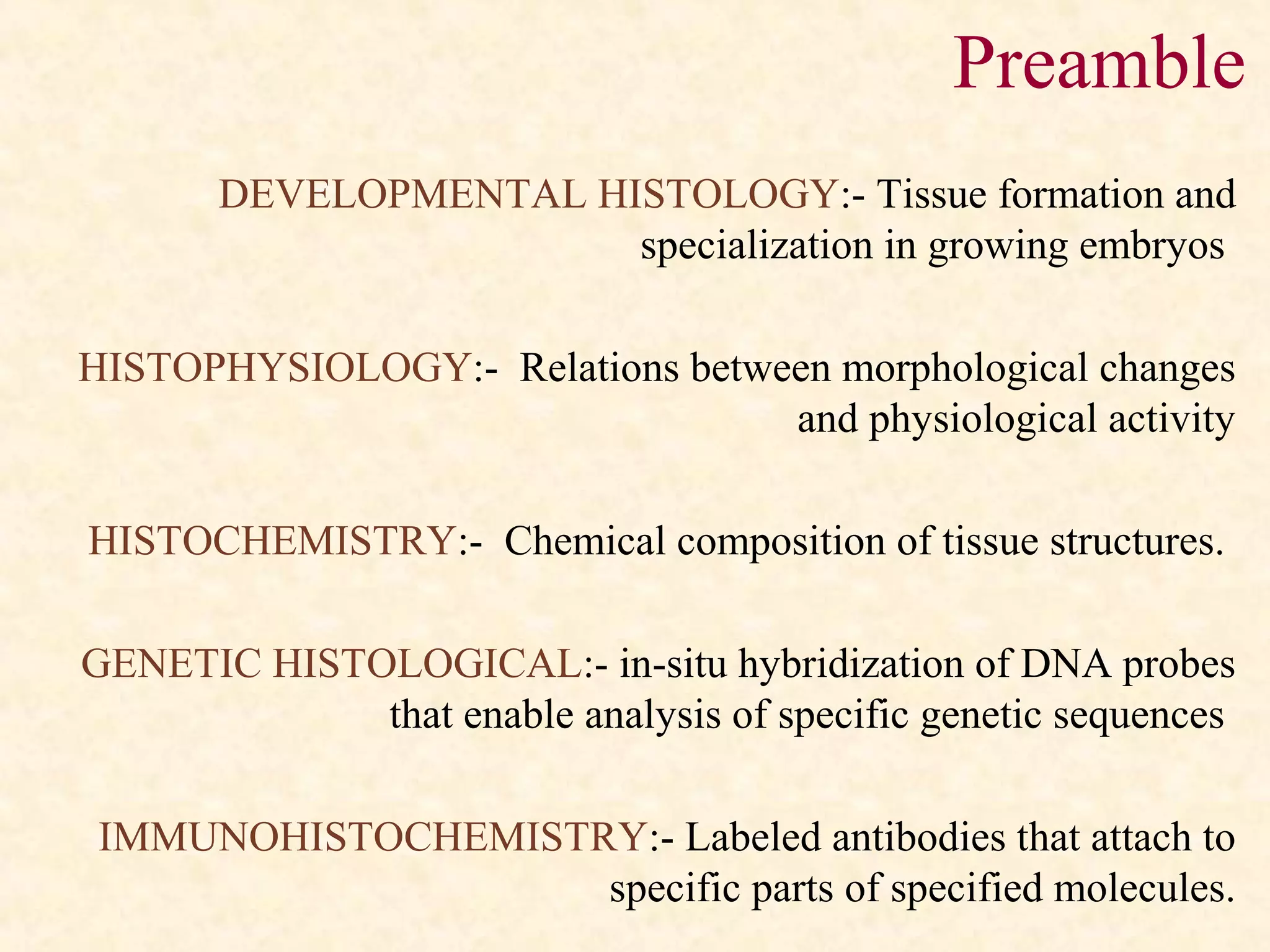 DEVELOPMENTAL HISTOLOGY:- Tissue formation and
specialization in growing embryos
HISTOPHYSIOLOGY:- Relations between morphological changes
and physiological activity
HISTOCHEMISTRY:- Chemical composition of tissue structures.
GENETIC HISTOLOGICAL:- in-situ hybridization of DNA probes
that enable analysis of specific genetic sequences
IMMUNOHISTOCHEMISTRY:- Labeled antibodies that attach to
specific parts of specified molecules.
Preamble
 