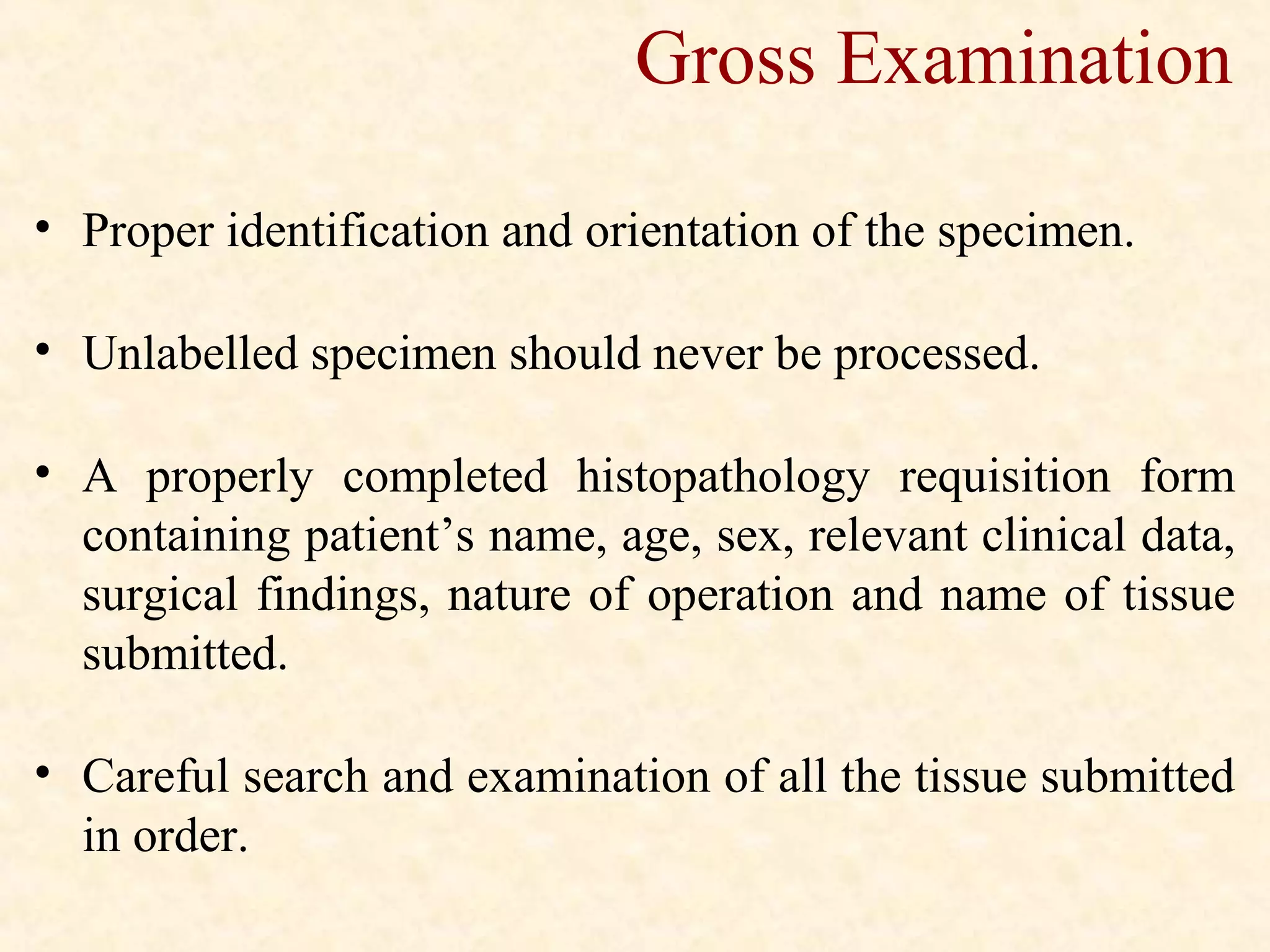 • Proper identification and orientation of the specimen.
• Unlabelled specimen should never be processed.
• A properly completed histopathology requisition form
containing patient’s name, age, sex, relevant clinical data,
surgical findings, nature of operation and name of tissue
submitted.
• Careful search and examination of all the tissue submitted
in order.
Gross Examination
 