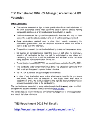 TISS Recruitment 2016 - 24 Manager, Accountant & RO
Vacancies
Other Conditions:
 The Institute reserves the right to relax qualification of the candidate based on
the work experience and to relax age in the case of persons already holding
comparable positions in a University/research institution of repute, 

 The institute reserves the right to invite persons for interview who may not have
applied for as per the above procedure and not fill up the vacancy advertised. 

 Since applications received may be short listed, merely possessing the
prescribed qualifications and the requisite experience would not entitle a
person to be called for interview. 

 The post is unreserved, but candidates belonging to reserved category can apply. 

 No queries or correspondence regarding issue of call letter for interview /
selection of candidates for the post will be entertained at any stage and
canvassing in any form is strictly prohibited and will lead to the candidate
being debarred from consideration for the post. 

 The candidates (except SC/ST/PWD) are required to pay application fee of Rs. 500/-. 

 The candidate under employment must bring ‘No Objection Certificate’ from
their employer to appear for presentation/ interview. 

 No TA / DA is payable for appearing for the interview. 

 In case of any inadvertent error in the advertisement and in the process of
recruitment, which may be detected at any stage, even after issue of
appointment order, the Institute reserves the right to modify/withdraw/cancel
any communication made to the candidate(s). 
The candidates are requested to apply online through the link (Apply now) provided
alongwith this advertisement on Institute's website www.tiss.edu.
The candidates are required to take a print of acknowledgement of online application
and keep it for future reference.
TISS Recruitment 2016 Full Details
http://recruitmentresult.com/tiss-recruitment/
 