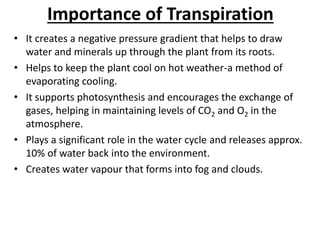 Importance of Transpiration
• It creates a negative pressure gradient that helps to draw
water and minerals up through the plant from its roots.
• Helps to keep the plant cool on hot weather-a method of
evaporating cooling.
• It supports photosynthesis and encourages the exchange of
gases, helping in maintaining levels of CO2 and O2 in the
atmosphere.
• Plays a significant role in the water cycle and releases approx.
10% of water back into the environment.
• Creates water vapour that forms into fog and clouds.
 