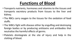 Functions of Blood
• Transports nutrients, hormones and vitamins to the tissues and
transports excretory products from tissues to the liver and
kidney.
• The RBCs carry oxygen to the tissues for the oxidation of food
stuffs.
• The WBCs fight with disease either by engulfing and destroying
foreign bodies or by producing antitoxins and antibodies that
neutralise the harmful effects of germs.
• Platelets disintegrate at the site of injury and help in the
clotting of blood.
 
