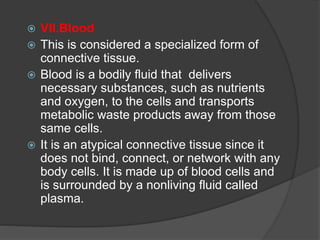 VII.Blood
 This is considered a specialized form of
connective tissue.
 Blood is a bodily fluid that delivers
necessary substances, such as nutrients
and oxygen, to the cells and transports
metabolic waste products away from those
same cells.
 It is an atypical connective tissue since it
does not bind, connect, or network with any
body cells. It is made up of blood cells and
is surrounded by a nonliving fluid called
plasma.
 