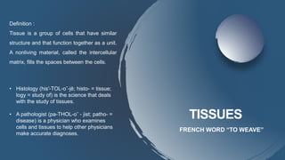 TISSUES
FRENCH WORD “TO WEAVE”
Definition :
Tissue is a group of cells that have similar
structure and that function together as a unit.
A nonliving material, called the intercellular
matrix, fills the spaces between the cells.
• Histology (his′-TOL-oˉ-jē; histo- = tissue;
logy = study of) is the science that deals
with the study of tissues.
• A pathologist (pa-THOL-oˉ - jist; patho- =
disease) is a physician who examines
cells and tissues to help other physicians
make accurate diagnoses.
 