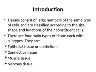 Introduction
• Tissues consist of large numbers of the same type
of cells and are classified according to the size,
shape and functions of their constituent cells.
• There are four main types of tissue each with
subtypes. They are:
Epithelial tissue or epithelium
Connective tissue
Muscle tissue
Nervous tissue.
 
