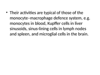 • Their activities are typical of those of the
monocyte–macrophage defence system, e.g.
monocytes in blood, Kupffer cells in liver
sinusoids, sinus-lining cells in lymph nodes
and spleen, and microglial cells in the brain.
 