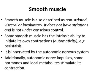 Smooth muscle
• Smooth muscle is also described as non-striated,
visceral or involuntary. It does not have striations
and is not under conscious control.
• Some smooth muscle has the intrinsic ability to
initiate its own contractions (automaticity), e.g.
peristalsis.
• It is innervated by the autonomic nervous system.
• Additionally, autonomic nerve impulses, some
hormones and local metabolites stimulate its
contraction.
 