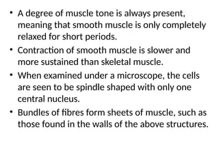 • A degree of muscle tone is always present,
meaning that smooth muscle is only completely
relaxed for short periods.
• Contraction of smooth muscle is slower and
more sustained than skeletal muscle.
• When examined under a microscope, the cells
are seen to be spindle shaped with only one
central nucleus.
• Bundles of fibres form sheets of muscle, such as
those found in the walls of the above structures.
 