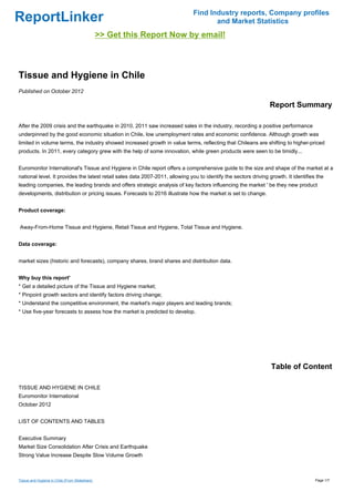 Find Industry reports, Company profiles
ReportLinker                                                                          and Market Statistics
                                                >> Get this Report Now by email!



Tissue and Hygiene in Chile
Published on October 2012

                                                                                                                 Report Summary

After the 2009 crisis and the earthquake in 2010, 2011 saw increased sales in the industry, recording a positive performance
underpinned by the good economic situation in Chile, low unemployment rates and economic confidence. Although growth was
limited in volume terms, the industry showed increased growth in value terms, reflecting that Chileans are shifting to higher-priced
products. In 2011, every category grew with the help of some innovation, while green products were seen to be timidly...


Euromonitor International's Tissue and Hygiene in Chile report offers a comprehensive guide to the size and shape of the market at a
national level. It provides the latest retail sales data 2007-2011, allowing you to identify the sectors driving growth. It identifies the
leading companies, the leading brands and offers strategic analysis of key factors influencing the market ' be they new product
developments, distribution or pricing issues. Forecasts to 2016 illustrate how the market is set to change.


Product coverage:


Away-From-Home Tissue and Hygiene, Retail Tissue and Hygiene, Total Tissue and Hygiene.


Data coverage:


market sizes (historic and forecasts), company shares, brand shares and distribution data.


Why buy this report'
* Get a detailed picture of the Tissue and Hygiene market;
* Pinpoint growth sectors and identify factors driving change;
* Understand the competitive environment, the market's major players and leading brands;
* Use five-year forecasts to assess how the market is predicted to develop.




                                                                                                                  Table of Content

TISSUE AND HYGIENE IN CHILE
Euromonitor International
October 2012


LIST OF CONTENTS AND TABLES


Executive Summary
Market Size Consolidation After Crisis and Earthquake
Strong Value Increase Despite Slow Volume Growth



Tissue and Hygiene in Chile (From Slideshare)                                                                                         Page 1/7
 