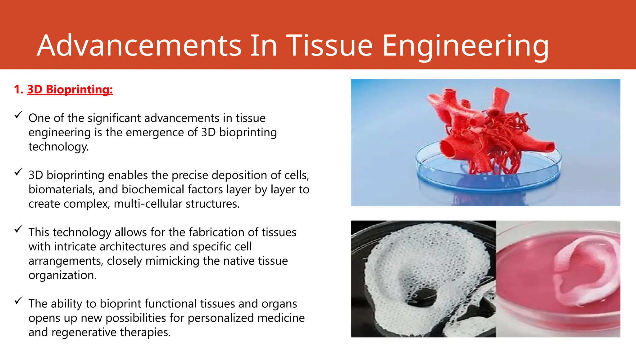 Advancements In Tissue Engineering
1. 3D Bioprinting:
 One of the significant advancements in tissue
engineering is the emergence of 3D bioprinting
technology.
 3D bioprinting enables the precise deposition of cells,
biomaterials, and biochemical factors layer by layer to
create complex, multi-cellular structures.
 This technology allows for the fabrication of tissues
with intricate architectures and specific cell
arrangements, closely mimicking the native tissue
organization.
 The ability to bioprint functional tissues and organs
opens up new possibilities for personalized medicine
and regenerative therapies.
 