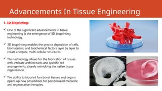 Advancements In Tissue Engineering
1. 3D Bioprinting:
 One of the significant advancements in tissue
engineering is the emergence of 3D bioprinting
technology.
 3D bioprinting enables the precise deposition of cells,
biomaterials, and biochemical factors layer by layer to
create complex, multi-cellular structures.
 This technology allows for the fabrication of tissues
with intricate architectures and specific cell
arrangements, closely mimicking the native tissue
organization.
 The ability to bioprint functional tissues and organs
opens up new possibilities for personalized medicine
and regenerative therapies.
 