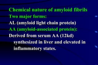 Chemical nature of amyloid fibrils Two major forms: AL (amyloid light chain protein) AA (amyloid-associated protein):   Derived from serum AA (12kd)  synthesized in liver and elevated in  inflammatory states. 