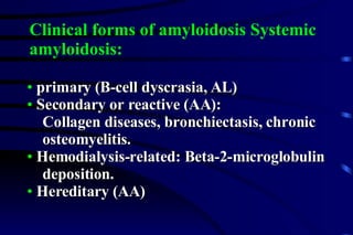 primary (B-cell dyscrasia, AL) Secondary or reactive (AA):  Collagen diseases, bronchiectasis, chronic  osteomyelitis. Hemodialysis-related: Beta-2-microglobulin  deposition. Hereditary (AA) Clinical forms of amyloidosis Systemic  amyloidosis: 