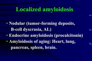 Nodular (tumor-forming deposits,  B-cell dyscrasia, AL)  Endocrine amyloidosis (procalcitonin) Amyloidosis of aging: Heart, lung,  pancreas, spleen, brain. Localized amyloidosis 