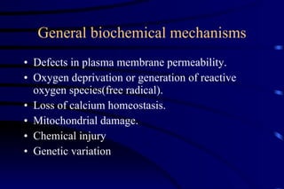 General biochemical mechanisms Defects in plasma membrane permeability. Oxygen deprivation or generation of reactive oxygen species(free radical). Loss of calcium homeostasis. Mitochondrial damage. Chemical injury Genetic variation 