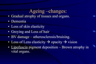 Ageing –changes: Gradual atrophy of tissues and organs. Dementia Loss of skin elasticity Greying and Loss of hair BV damage – atherosclerosis/bruising. Loss of Lens elasticity    opacity    vision Lipofuscin  pigment deposition – Brown atrophy in vital organs. 