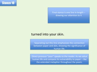 turned into your skin.
Stanza 10
Final stanza is one line in length –
drawing our attention to it
Separating out this line emphasises the connection
between paper and skin, showing the significance of
human life.
Direct pronoun “your” speaks to the reader. As we value
human life and compare its vulnerability to paper – like
the extended metaphor throughout the poem.
 
