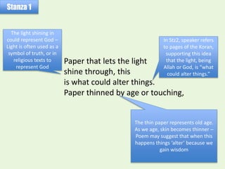 Paper that lets the light
shine through, this
is what could alter things.
Paper thinned by age or touching,
Stanza 1
The light shining in
could represent God –
Light is often used as a
symbol of truth, or in
religious texts to
represent God
In Stz2, speaker refers
to pages of the Koran,
supporting this idea
that the light, being
Allah or God, is “what
could alter things.”
The thin paper represents old age.
As we age, skin becomes thinner –
Poem may suggest that when this
happens things ‘alter’ because we
gain wisdom
 