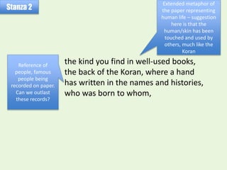 the kind you find in well-used books,
the back of the Koran, where a hand
has written in the names and histories,
who was born to whom,
Stanza 2
Extended metaphor of
the paper representing
human life – suggestion
here is that the
human/skin has been
touched and used by
others, much like the
Koran
Reference of
people, famous
people being
recorded on paper.
Can we outlast
these records?
 