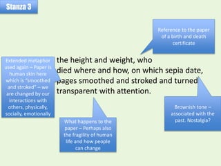 the height and weight, who
died where and how, on which sepia date,
pages smoothed and stroked and turned
transparent with attention.
Stanza 3
Reference to the paper
of a birth and death
certificate
Brownish tone –
associated with the
past. Nostalgia?
Extended metaphor
used again – Paper is
human skin here
which is “smoothed
and stroked” – we
are changed by our
interactions with
others, physically,
socially, emotionally
What happens to the
paper – Perhaps also
the fragility of human
life and how people
can change
 
