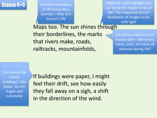 If buildings were paper, I might
feel their drift, see how easily
they fall away on a sigh, a shift
in the direction of the wind.
Stanza 4+5
Maps too. The sun shines through
their borderlines, the marks
that rivers make, roads,
railtracks, mountainfolds,
Could be a reference to
human skin – blemishes,
veins, scars, all marks all
attained during life?
Can human life
outlast
buildings? Like
paper, we are
fragile and
vulnerable
Common metaphor
of life being like a
journey – Map of a
human’s life
Sibilance could highlight the
sun being the happy times of
life? The important times?
Repetition of images to do
with light
 