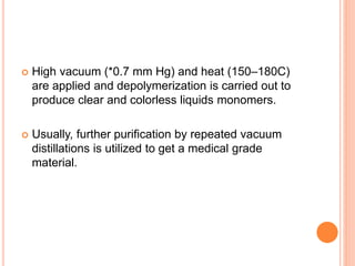  High vacuum (*0.7 mm Hg) and heat (150–180C)
are applied and depolymerization is carried out to
produce clear and colorless liquids monomers.
 Usually, further purification by repeated vacuum
distillations is utilized to get a medical grade
material.
 