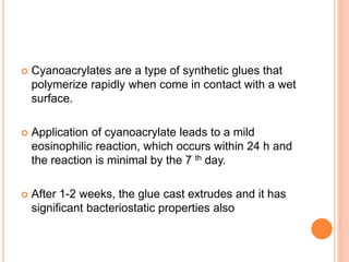  Cyanoacrylates are a type of synthetic glues that
polymerize rapidly when come in contact with a wet
surface.
 Application of cyanoacrylate leads to a mild
eosinophilic reaction, which occurs within 24 h and
the reaction is minimal by the 7 th day.
 After 1-2 weeks, the glue cast extrudes and it has
significant bacteriostatic properties also
 