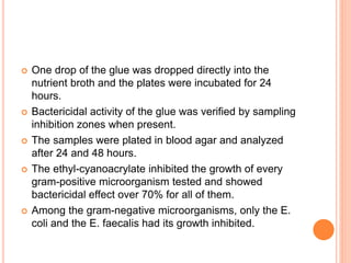  One drop of the glue was dropped directly into the
nutrient broth and the plates were incubated for 24
hours.
 Bactericidal activity of the glue was verified by sampling
inhibition zones when present.
 The samples were plated in blood agar and analyzed
after 24 and 48 hours.
 The ethyl-cyanoacrylate inhibited the growth of every
gram-positive microorganism tested and showed
bactericidal effect over 70% for all of them.
 Among the gram-negative microorganisms, only the E.
coli and the E. faecalis had its growth inhibited.
 