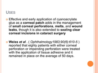 USES
 Effective and early application of cyanoacrylate
glue as a corneal patch adds in the management
of small corneal perforations, melts, and wound
leaks, though it is also extended to sealing clear
corneal incisions in cataract surgery
 Weiss et al . ( Ophthalmology1983;90(6):610-5 )
reported that eighty patients with either corneal
perforation or impending perforation were treated
with the application of tissue adhesive and it
remained in place on the average of 50 days.
 