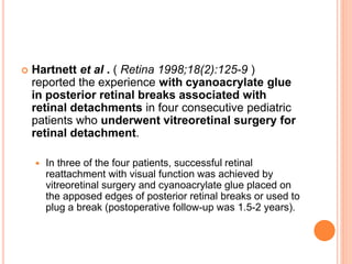  Hartnett et al . ( Retina 1998;18(2):125-9 )
reported the experience with cyanoacrylate glue
in posterior retinal breaks associated with
retinal detachments in four consecutive pediatric
patients who underwent vitreoretinal surgery for
retinal detachment.
 In three of the four patients, successful retinal
reattachment with visual function was achieved by
vitreoretinal surgery and cyanoacrylate glue placed on
the apposed edges of posterior retinal breaks or used to
plug a break (postoperative follow-up was 1.5-2 years).
 