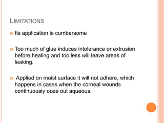 LIMITATIONS
 Its application is cumbersome
 Too much of glue induces intolerance or extrusion
before healing and too less will leave areas of
leaking.
 Applied on moist surface it will not adhere, which
happens in cases when the corneal wounds
continuously ooze out aqueous.
 