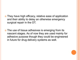  They have high efficacy, relative ease of application
and their ability to delay an otherwise emergency
surgical repair in the OT.
 The use of tissue adhesives is emerging from its
nascent stages. As of now they are used mainly for
adhesive purpose though they could be engineered
in future for drug delivery systems as well.
 