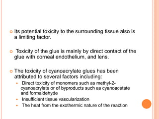  Its potential toxicity to the surrounding tissue also is
a limiting factor.
 Toxicity of the glue is mainly by direct contact of the
glue with corneal endothelium, and lens.
 The toxicity of cyanoacrylate glues has been
attributed to several factors including:
 Direct toxicity of monomers such as methyl-2-
cyanoacrylate or of byproducts such as cyanoacetate
and formaldehyde
 Insufficient tissue vascularization
 The heat from the exothermic nature of the reaction
 